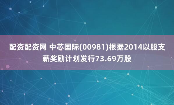 配资配资网 中芯国际(00981)根据2014以股支薪奖励计划发行73.69万股