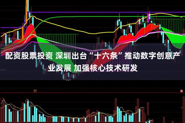 配资股票投资 深圳出台“十六条”推动数字创意产业发展 加强核心技术研发