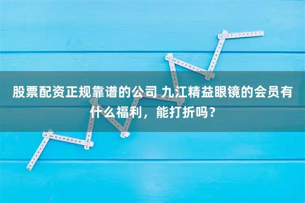 股票配资正规靠谱的公司 九江精益眼镜的会员有什么福利，能打折吗？