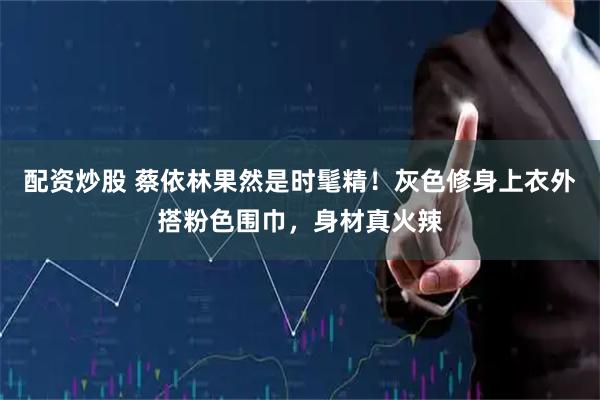 配资炒股 蔡依林果然是时髦精！灰色修身上衣外搭粉色围巾，身材真火辣