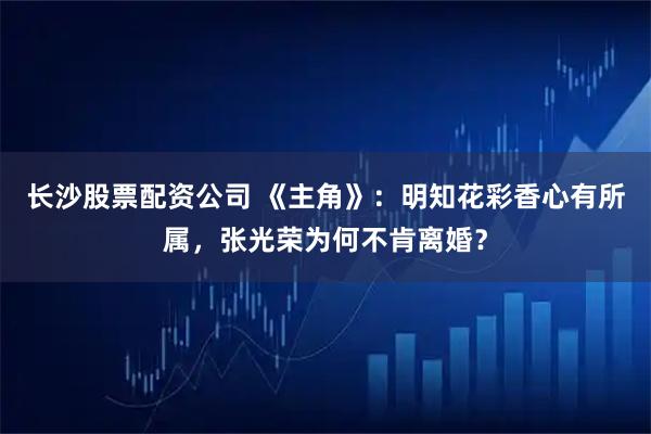 长沙股票配资公司 《主角》：明知花彩香心有所属，张光荣为何不肯离婚？